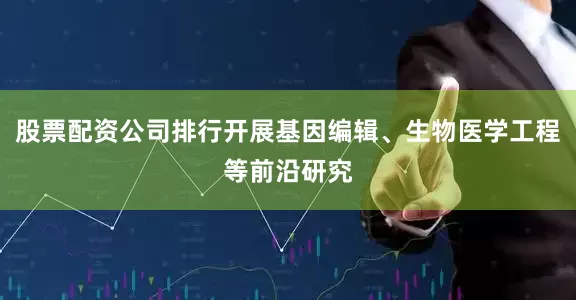 股票配资公司排行开展基因编辑、生物医学工程等前沿研究