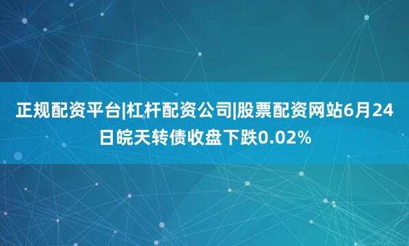 正规配资平台|杠杆配资公司|股票配资网站6月24日皖天转债收盘下跌0.02%
