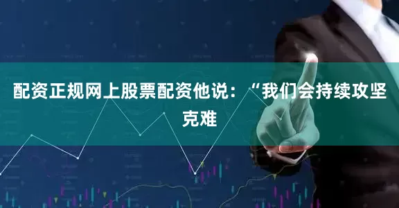 配资正规网上股票配资他说：“我们会持续攻坚克难