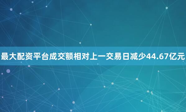 最大配资平台成交额相对上一交易日减少44.67亿元