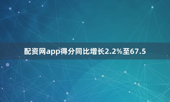 配资网app得分同比增长2.2%至67.5