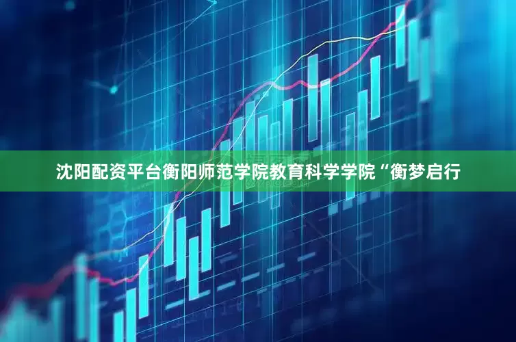 沈阳配资平台衡阳师范学院教育科学学院“衡梦启行