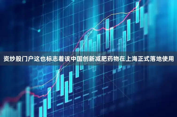 资炒股门户这也标志着该中国创新减肥药物在上海正式落地使用