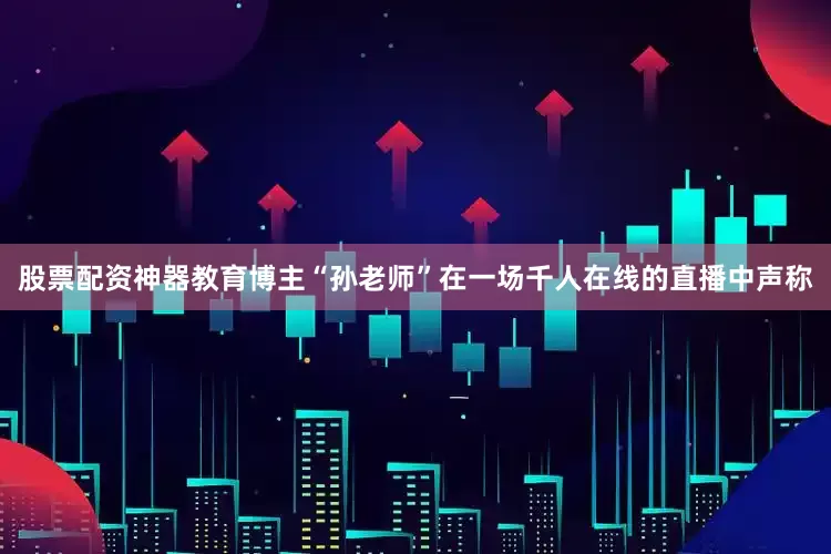 股票配资神器教育博主“孙老师”在一场千人在线的直播中声称