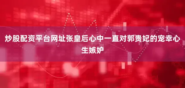 炒股配资平台网址张皇后心中一直对郭贵妃的宠幸心生嫉妒