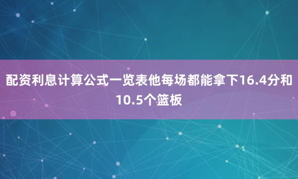 配资利息计算公式一览表他每场都能拿下16.4分和10.5个篮板