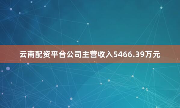 云南配资平台公司主营收入5466.39万元