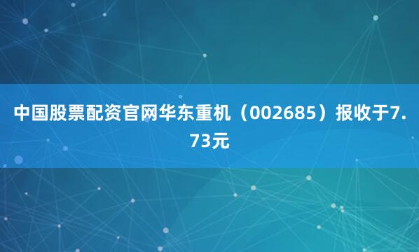 中国股票配资官网华东重机（002685）报收于7.73元