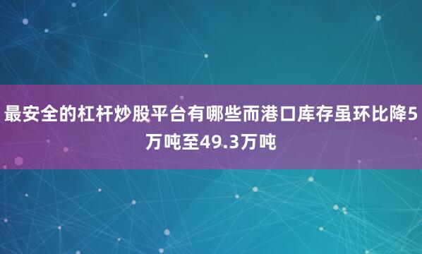 最安全的杠杆炒股平台有哪些而港口库存虽环比降5万吨至49.3万吨