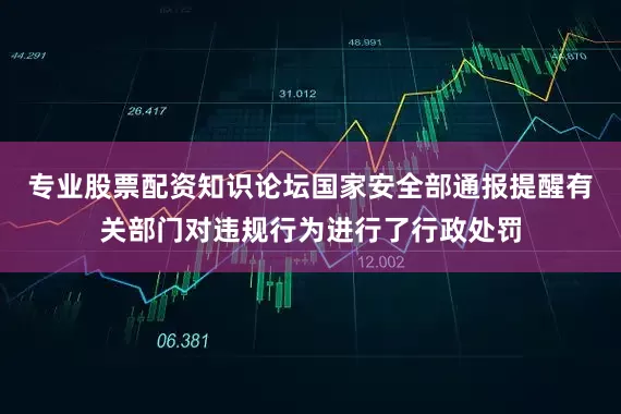 专业股票配资知识论坛国家安全部通报提醒有关部门对违规行为进行了行政处罚