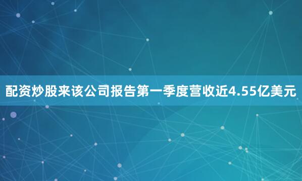 配资炒股来　　该公司报告第一季度营收近4.55亿美元