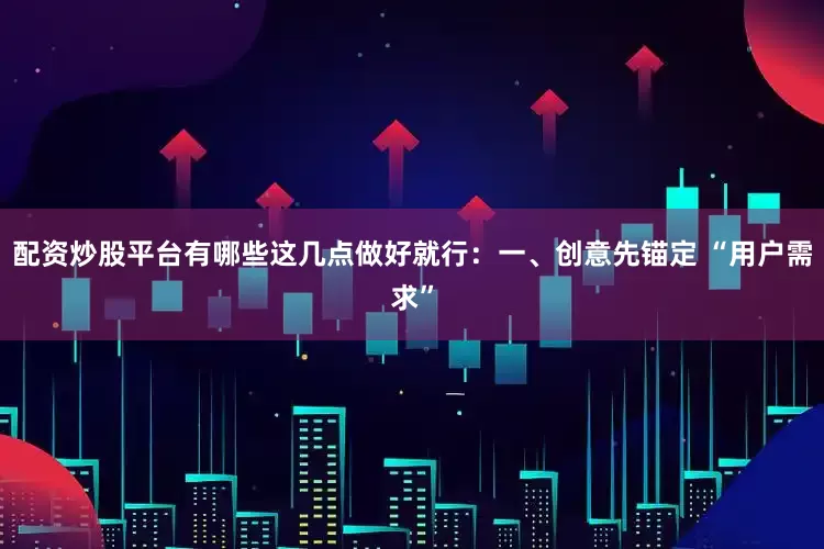 配资炒股平台有哪些这几点做好就行：一、创意先锚定 “用户需求”