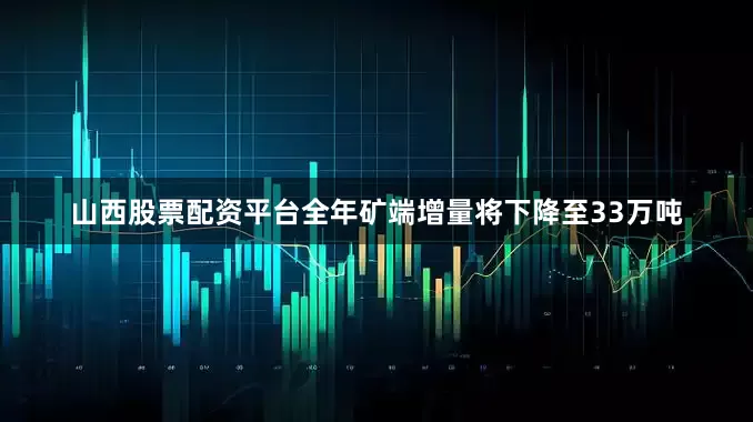 山西股票配资平台全年矿端增量将下降至33万吨