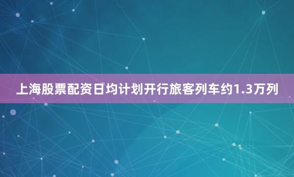 上海股票配资日均计划开行旅客列车约1.3万列